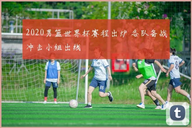 2020男篮世界杯赛程出炉 各队备战冲击小组出线