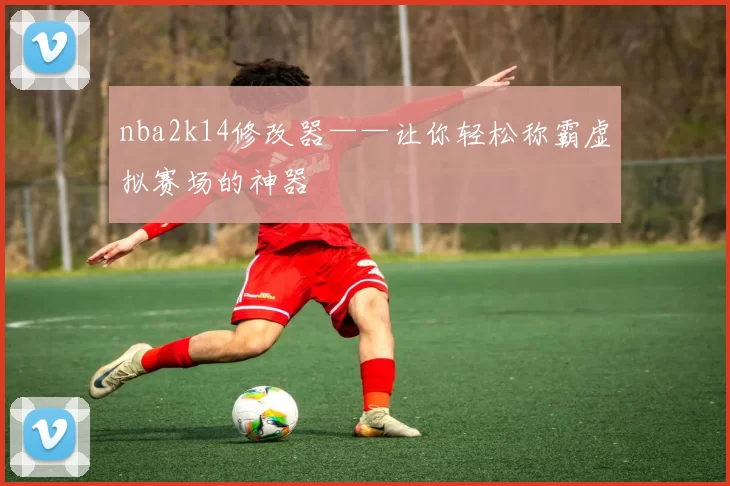 nba2k14修改器——让你轻松称霸虚拟赛场的神器