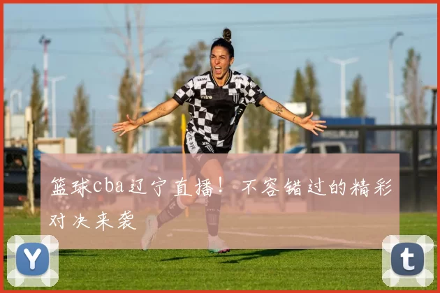 篮球cba辽宁直播!不容错过的精彩对决来袭