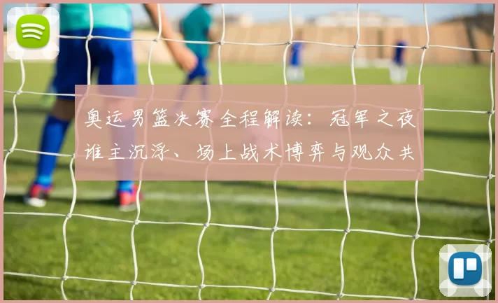 奥运男篮决赛全程解读:冠军之夜谁主沉浮、场上战术博弈与观众共鸣