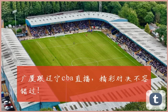 广厦跟辽宁cba直播，精彩对决不容错过！