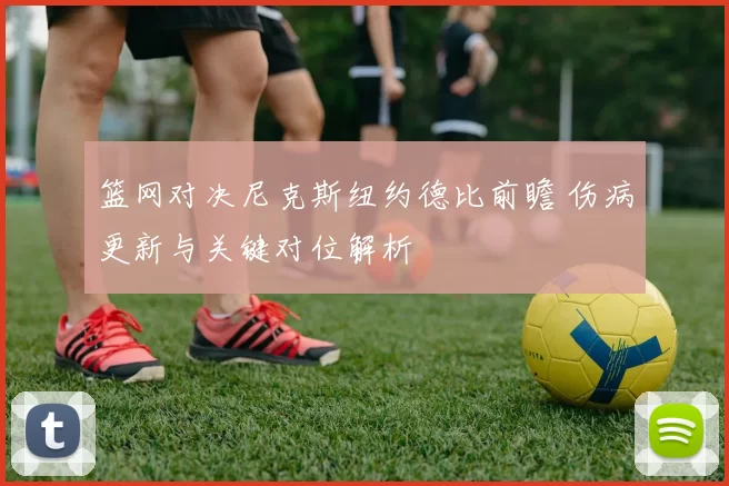 篮网对决尼克斯纽约德比前瞻 伤病更新与关键对位解析